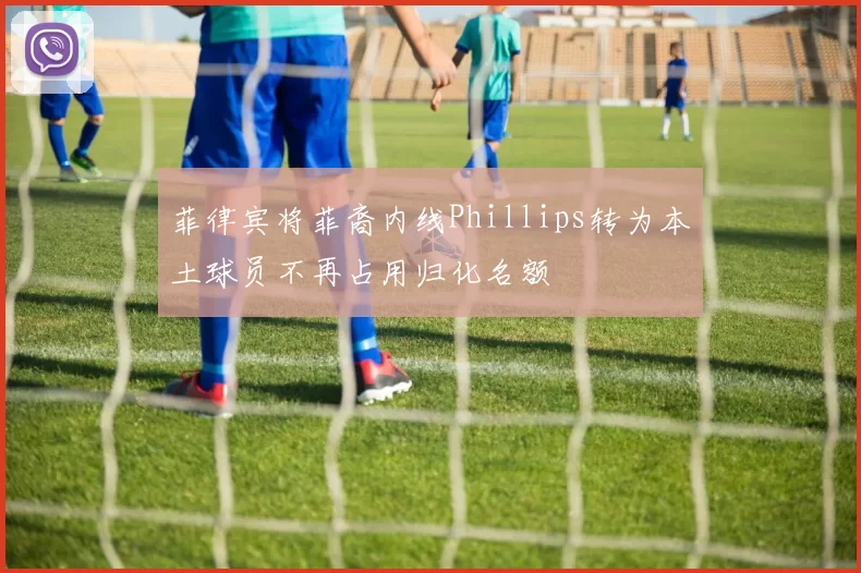 菲律宾将菲裔内线Phillips转为本土球员不再占用归化名额