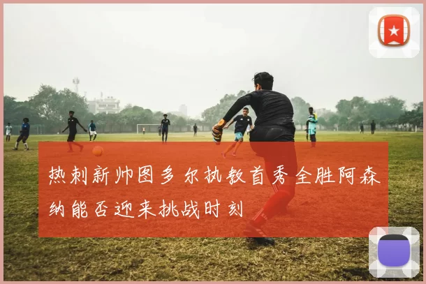 热刺新帅图多尔执教首秀全胜阿森纳能否迎来挑战时刻